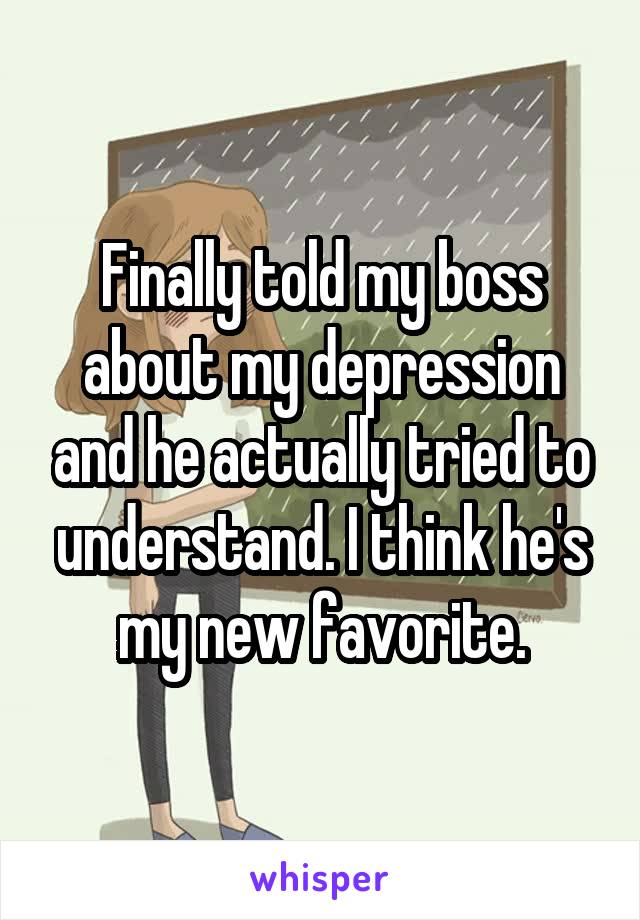Finally told my boss about my depression and he actually tried to understand. I think he's my new favorite.