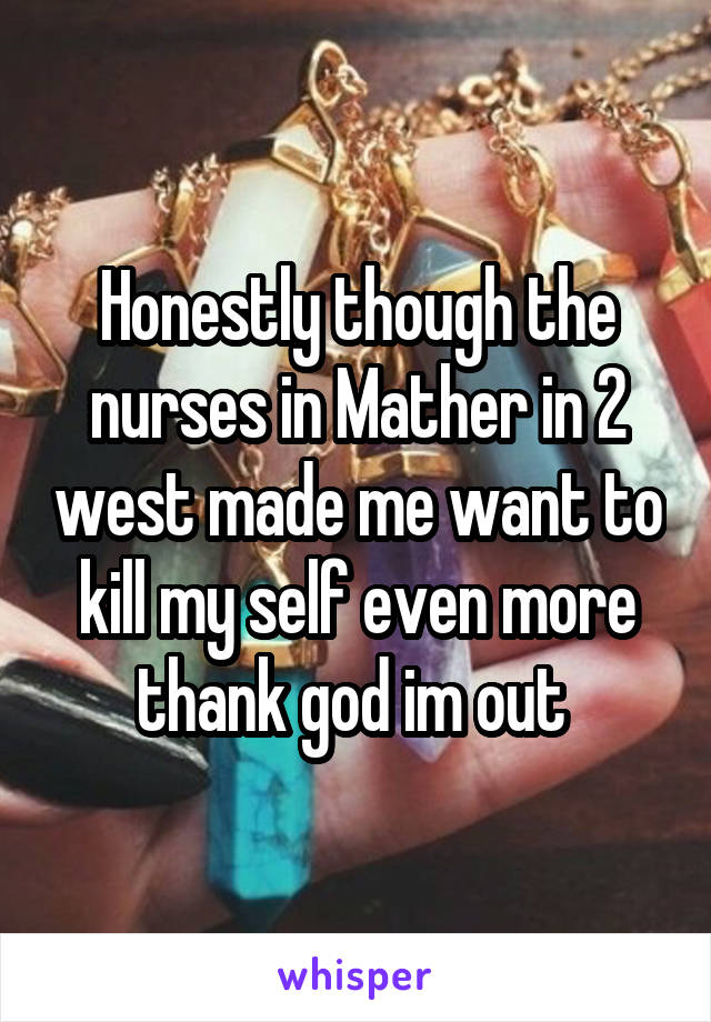 Honestly though the nurses in Mather in 2 west made me want to kill my self even more thank god im out 