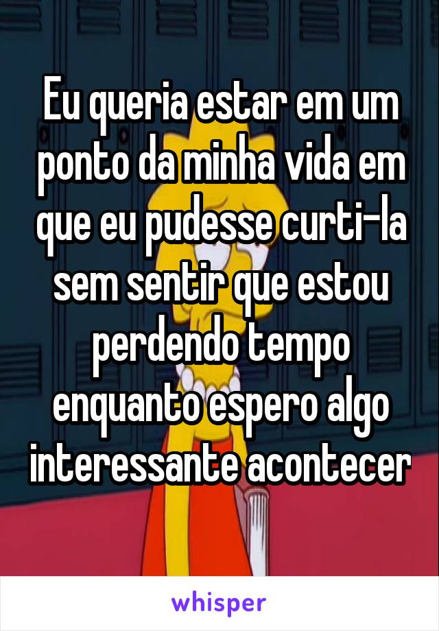 Eu queria estar em um ponto da minha vida em que eu pudesse curti-la sem sentir que estou perdendo tempo enquanto espero algo interessante acontecer 