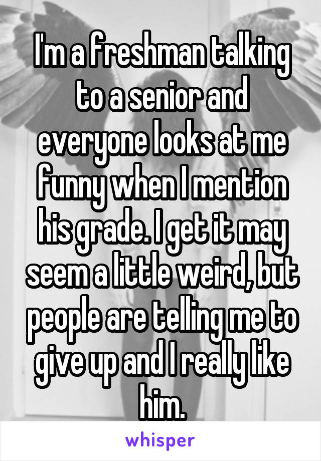 I'm a freshman talking to a senior and everyone looks at me funny when I mention his grade. I get it may seem a little weird, but people are telling me to give up and I really like him.