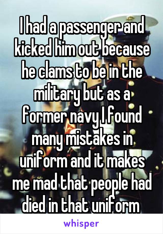 I had a passenger and kicked him out because he clams to be in the military but as a former navy I found many mistakes in uniform and it makes me mad that people had died in that uniform 