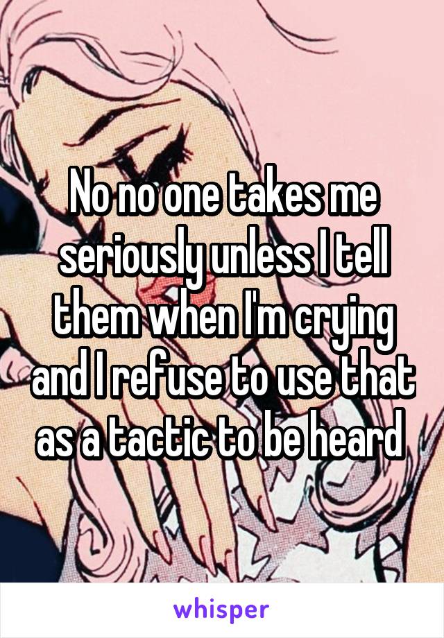 No no one takes me seriously unless I tell them when I'm crying and I refuse to use that as a tactic to be heard 