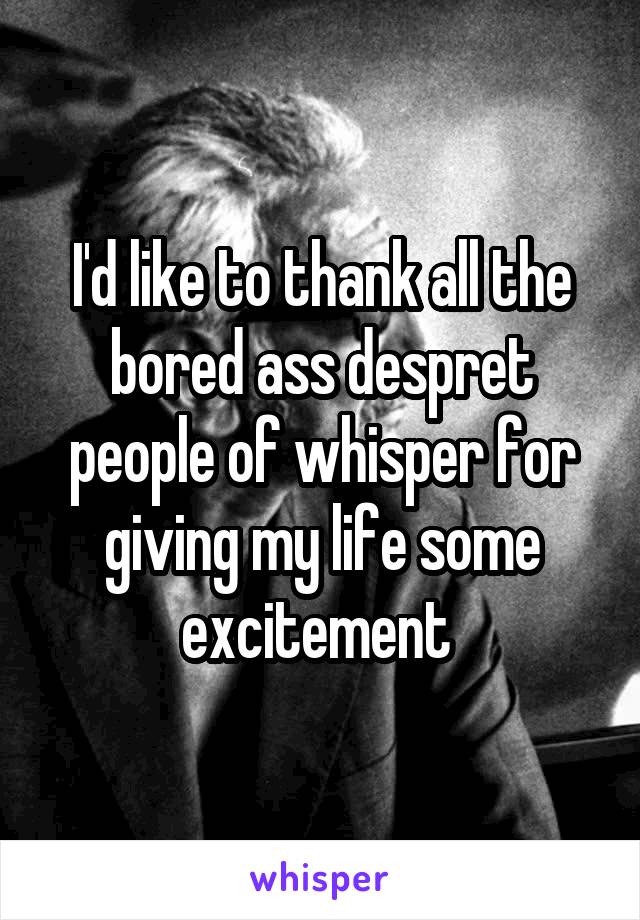 I'd like to thank all the bored ass despret people of whisper for giving my life some excitement 