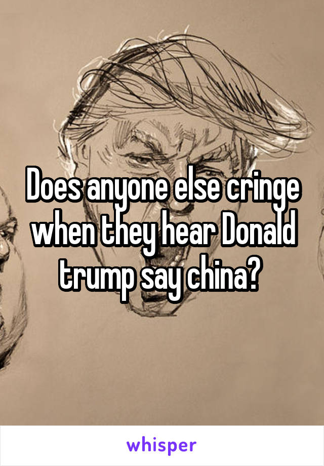 Does anyone else cringe when they hear Donald trump say china? 