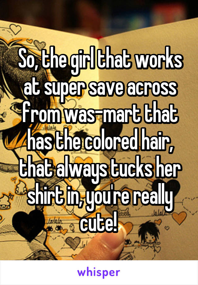 So, the girl that works at super save across from was-mart that has the colored hair, that always tucks her shirt in, you're really cute! 