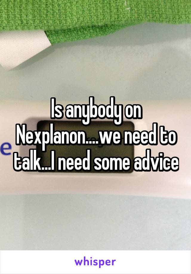 Is anybody on Nexplanon....we need to talk...I need some advice