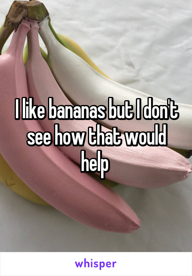 I like bananas but I don't see how that would help 