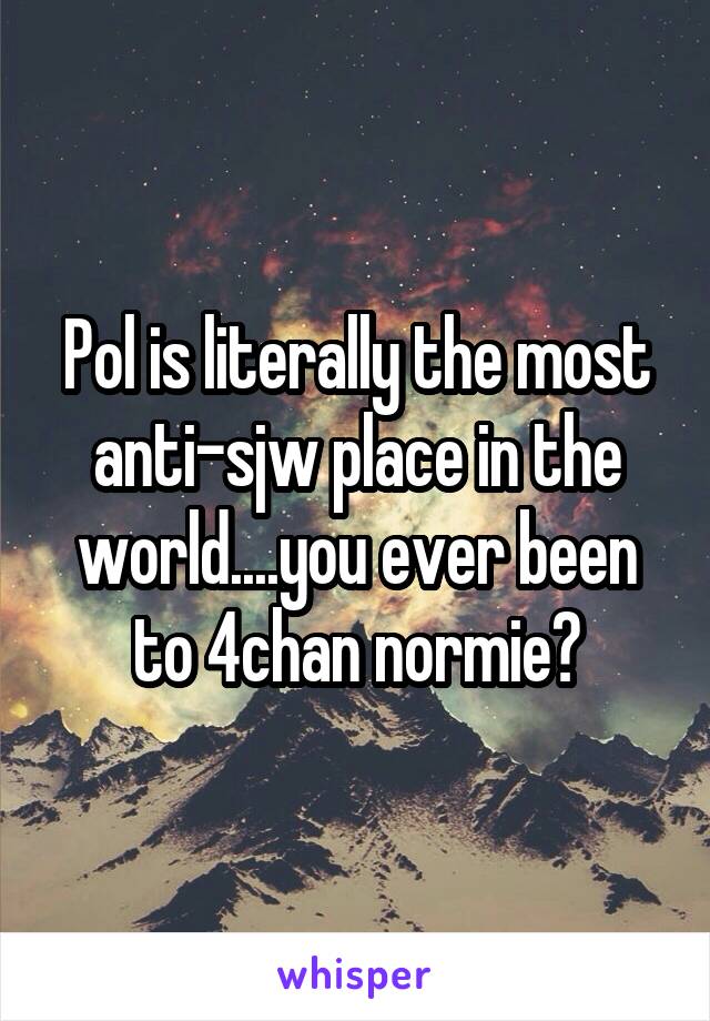 Pol is literally the most anti-sjw place in the world....you ever been to 4chan normie?