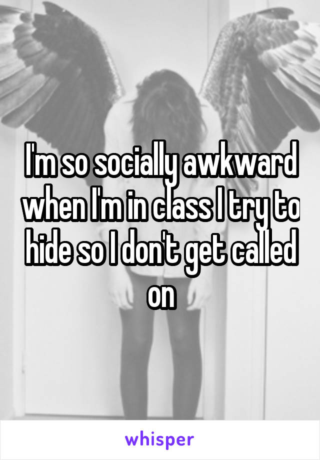 I'm so socially awkward when I'm in class I try to hide so I don't get called on