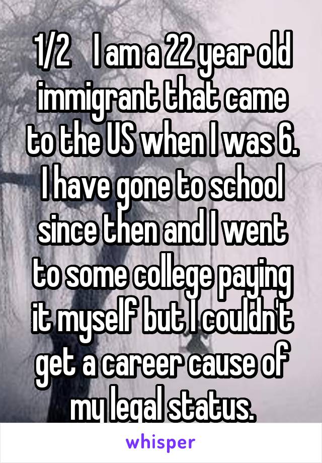 1/2    I am a 22 year old immigrant that came to the US when I was 6. I have gone to school since then and I went to some college paying it myself but I couldn't get a career cause of my legal status.