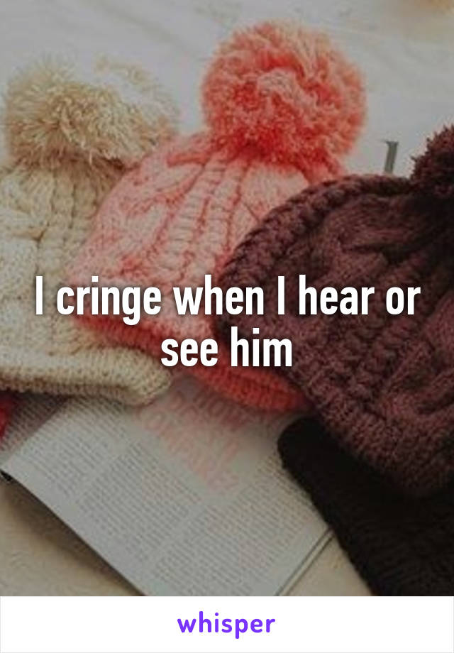 I cringe when I hear or see him