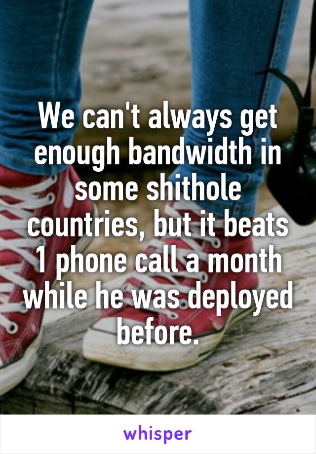 We can't always get enough bandwidth in some shithole countries, but it beats 1 phone call a month while he was deployed before.