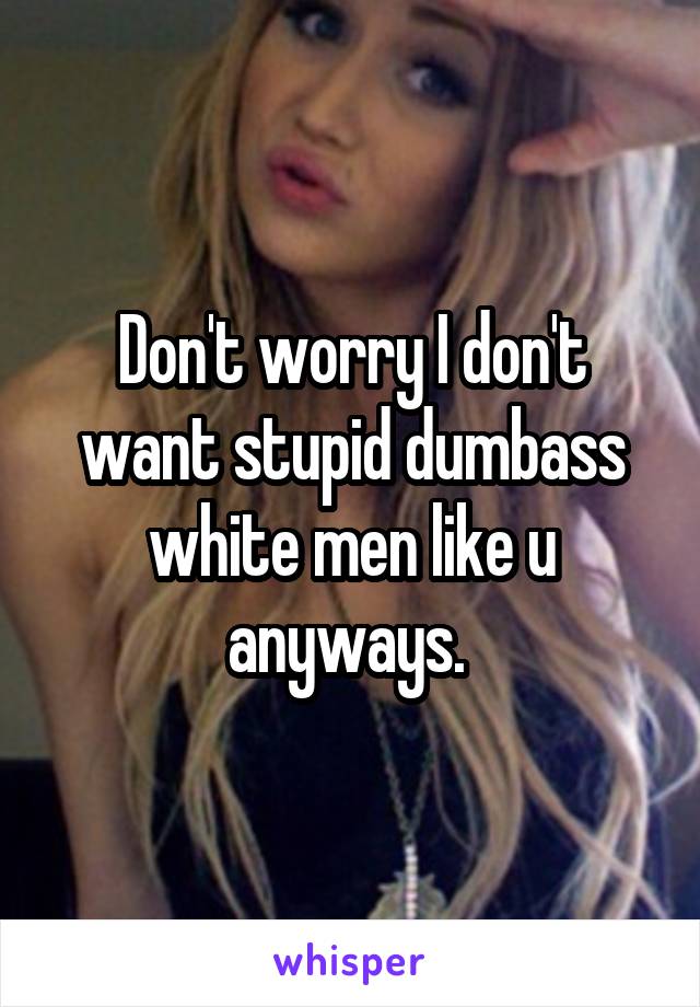 Don't worry I don't want stupid dumbass white men like u anyways. 