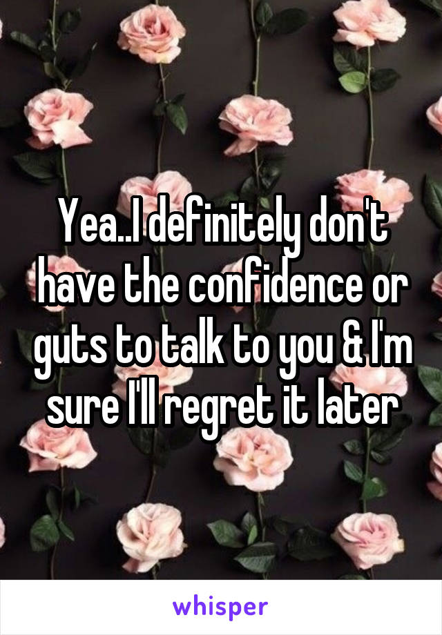 Yea..I definitely don't have the confidence or guts to talk to you & I'm sure I'll regret it later