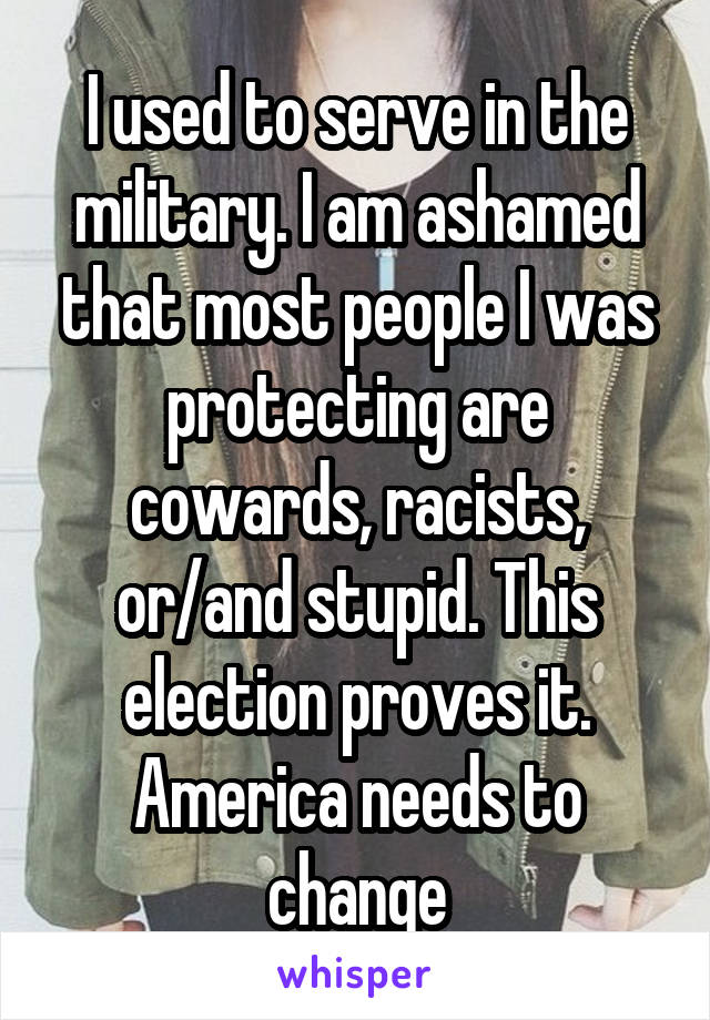 I used to serve in the military. I am ashamed that most people I was protecting are cowards, racists, or/and stupid. This election proves it. America needs to change