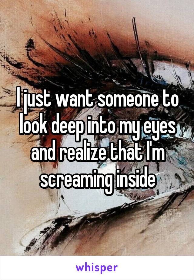 I just want someone to look deep into my eyes and realize that I'm screaming inside