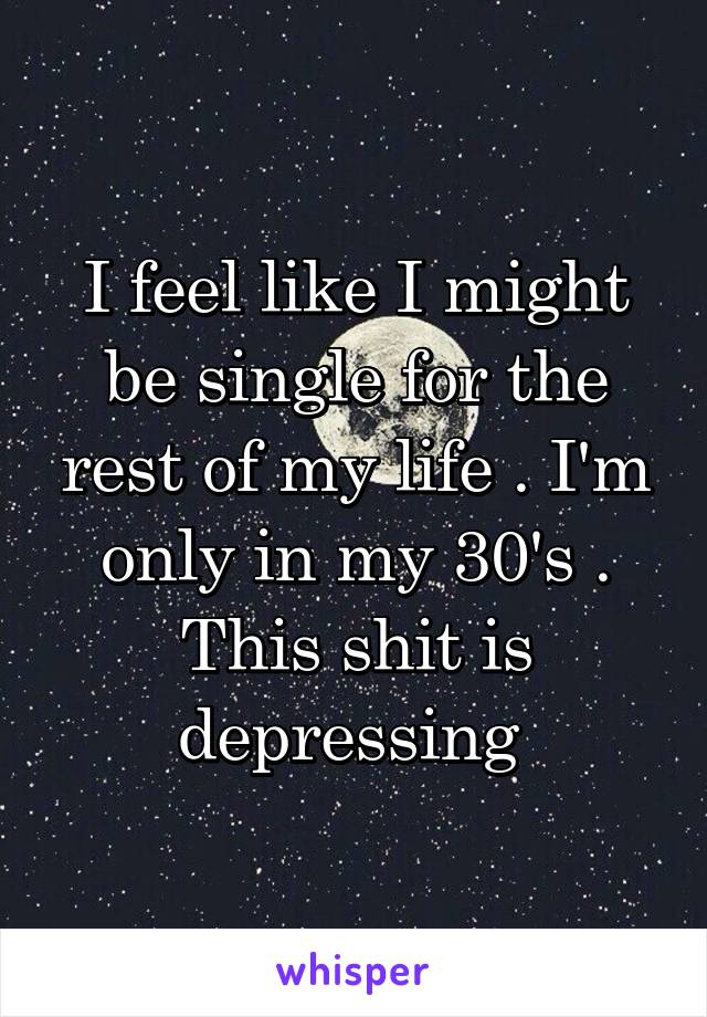 I feel like I might be single for the rest of my life . I'm only in my 30's . This shit is depressing 