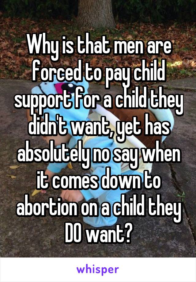 Why is that men are forced to pay child support for a child they didn't want, yet has absolutely no say when it comes down to abortion on a child they DO want?