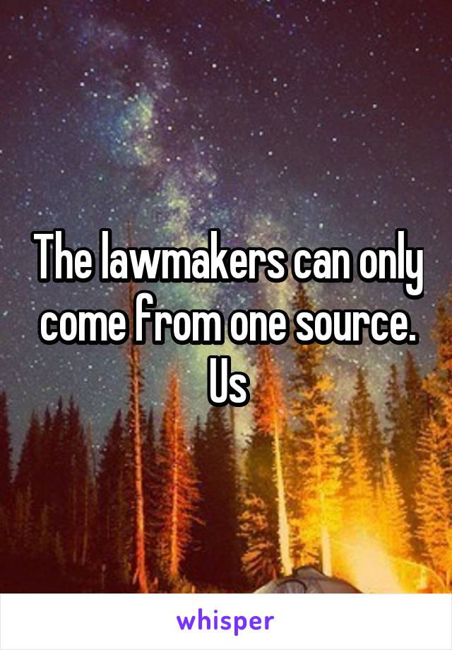 The lawmakers can only come from one source. Us