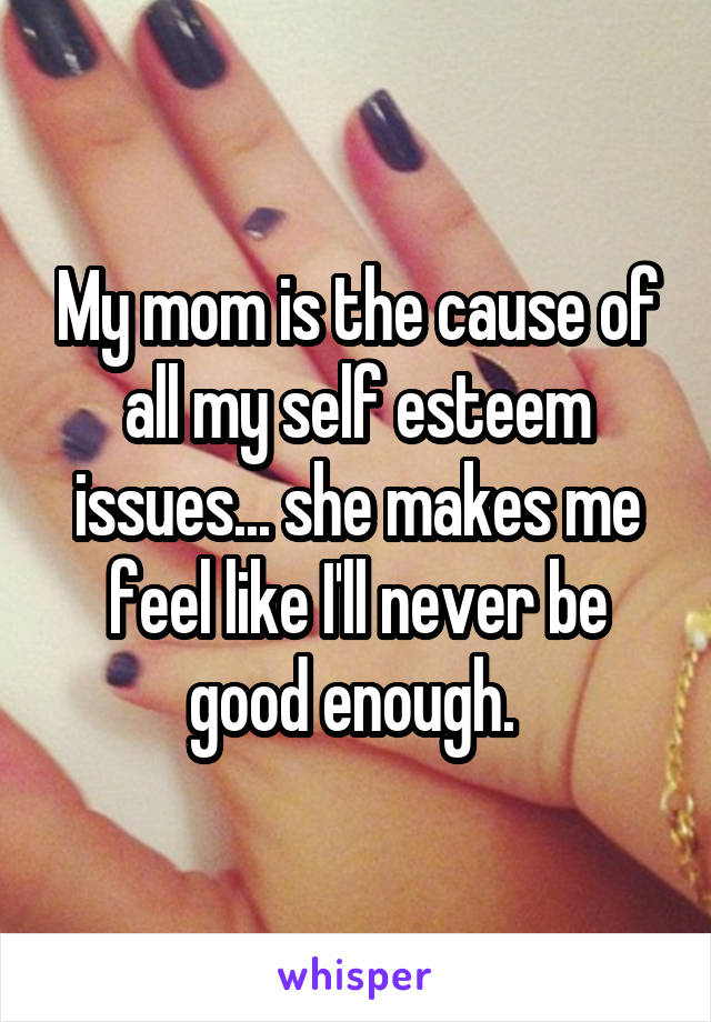 My mom is the cause of all my self esteem issues... she makes me feel like I'll never be good enough. 