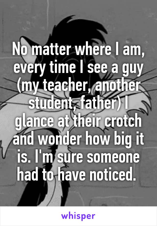 No matter where I am, every time I see a guy (my teacher, another student, father) I glance at their crotch and wonder how big it is. I'm sure someone had to have noticed. 