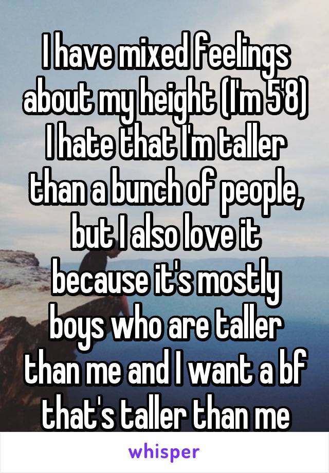 I have mixed feelings about my height (I'm 5'8) I hate that I'm taller than a bunch of people, but I also love it because it's mostly boys who are taller than me and I want a bf that's taller than me