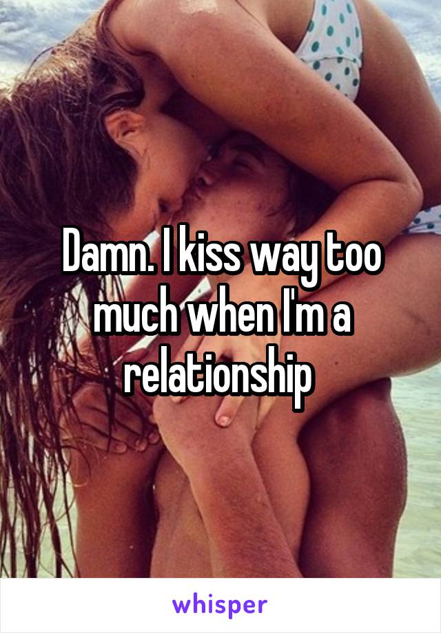 Damn. I kiss way too much when I'm a relationship 