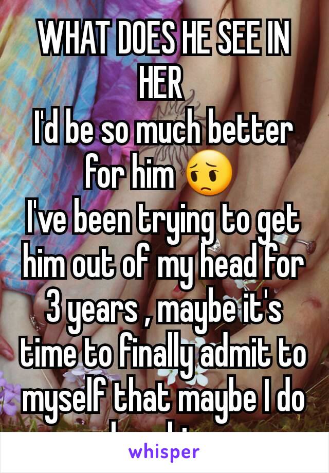 WHAT DOES HE SEE IN HER 
I'd be so much better for him 😔 
I've been trying to get him out of my head for 3 years , maybe it's time to finally admit to myself that maybe I do love him 