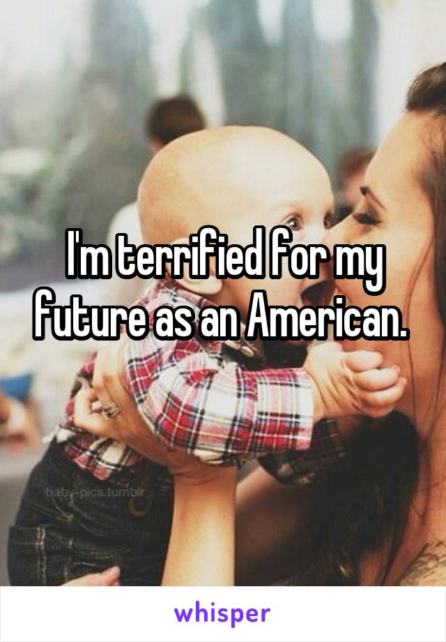 I'm terrified for my future as an American. 
