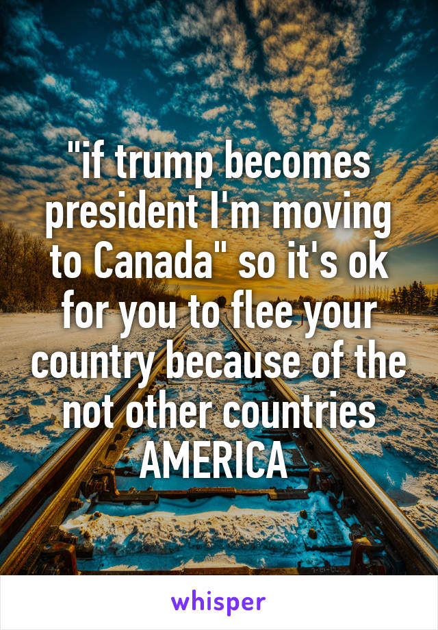 "if trump becomes president I'm moving to Canada" so it's ok for you to flee your country because of the not other countries AMERICA 