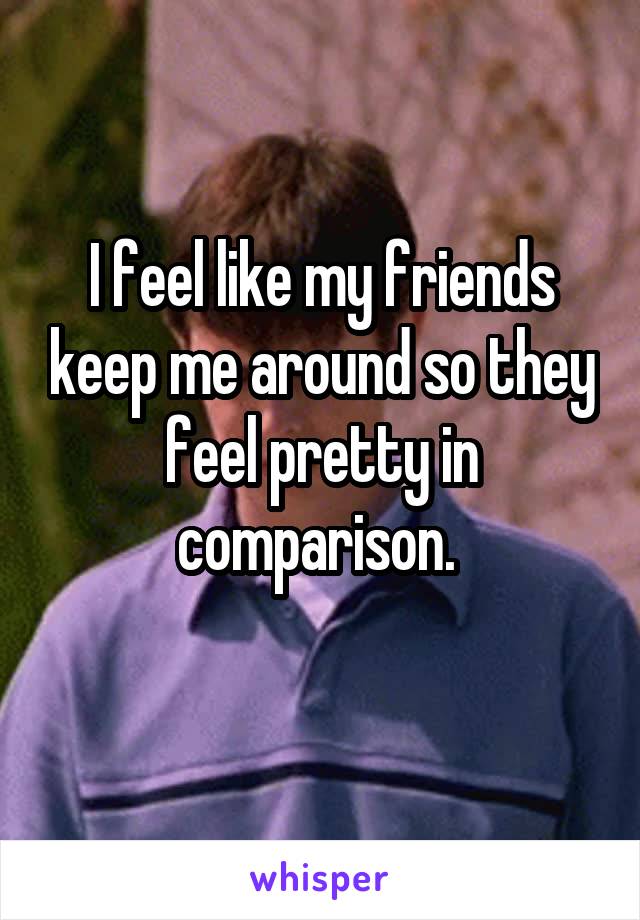 I feel like my friends keep me around so they feel pretty in comparison. 
