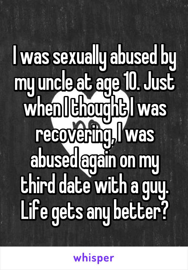 I was sexually abused by my uncle at age 10. Just when I thought I was recovering, I was abused again on my third date with a guy. Life gets any better?