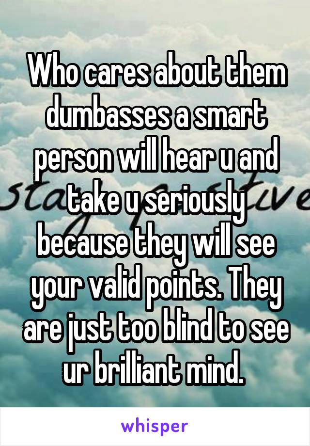 Who cares about them dumbasses a smart person will hear u and take u seriously because they will see your valid points. They are just too blind to see ur brilliant mind. 