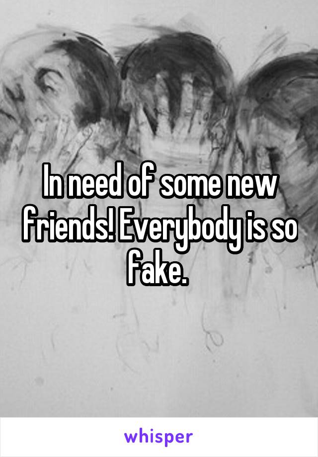 In need of some new friends! Everybody is so fake. 