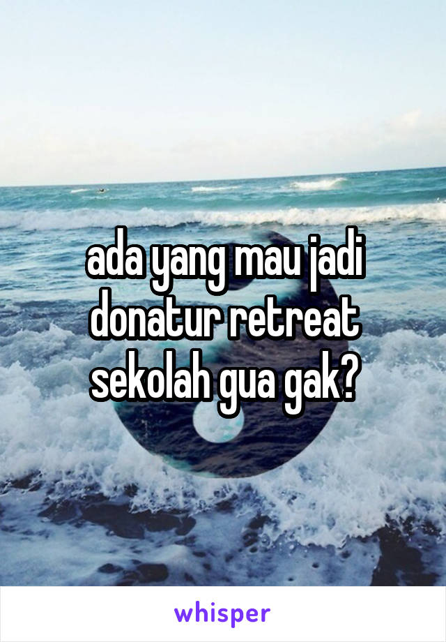 ada yang mau jadi donatur retreat sekolah gua gak?