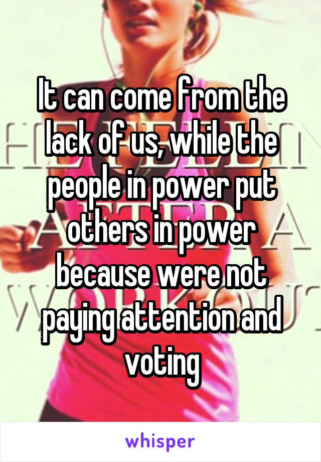 It can come from the lack of us, while the people in power put others in power because were not paying attention and voting