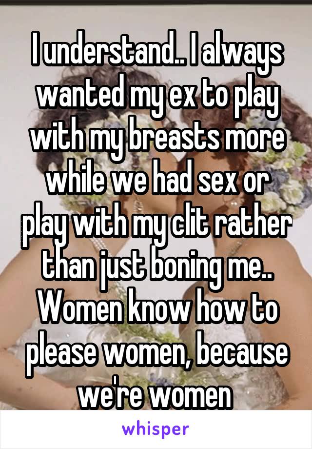 I understand.. I always wanted my ex to play with my breasts more while we had sex or play with my clit rather than just boning me.. Women know how to please women, because we're women 