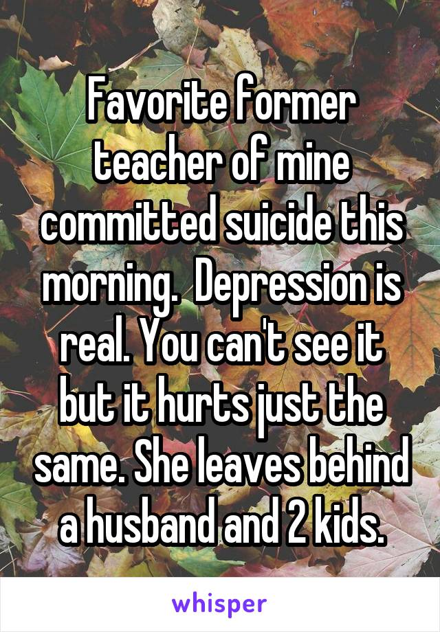 Favorite former teacher of mine committed suicide this morning.  Depression is real. You can't see it but it hurts just the same. She leaves behind a husband and 2 kids.