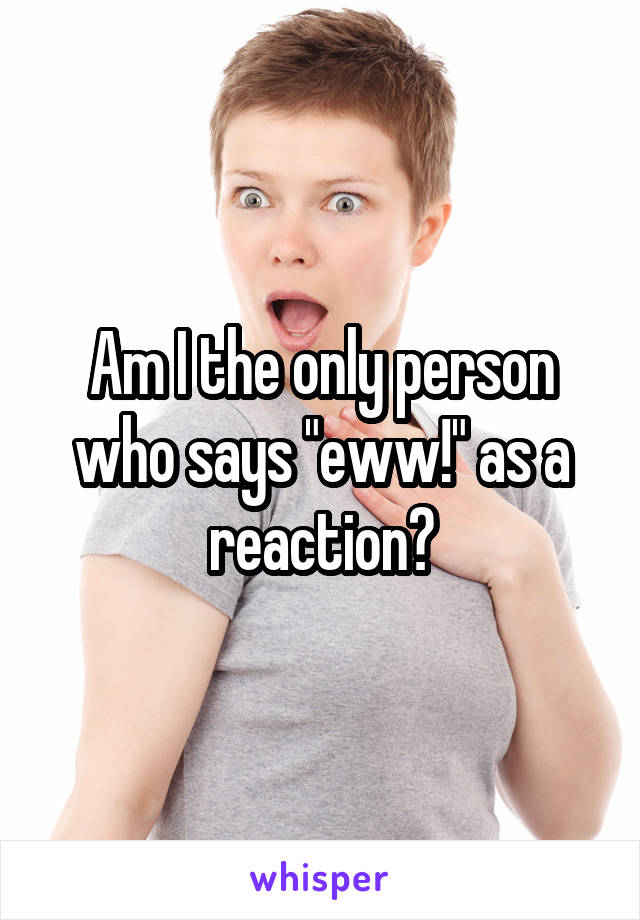 Am I the only person who says "eww!" as a reaction?