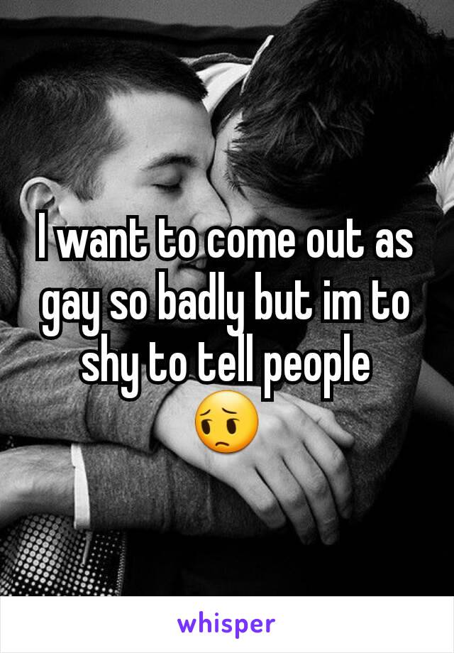 I want to come out as gay so badly but im to shy to tell people
😔