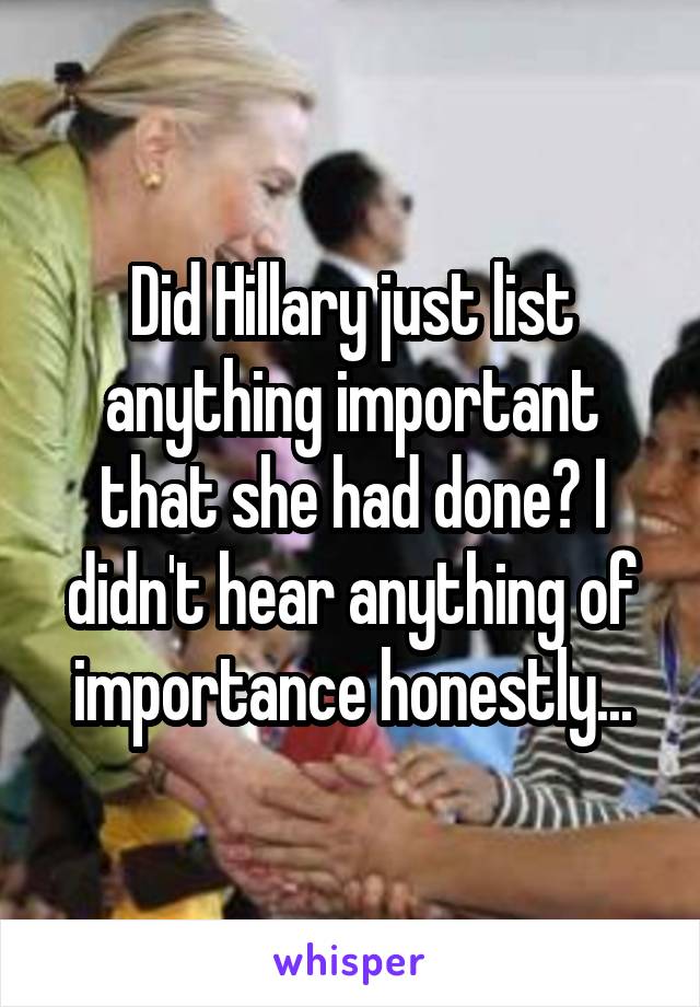 Did Hillary just list anything important that she had done? I didn't hear anything of importance honestly...