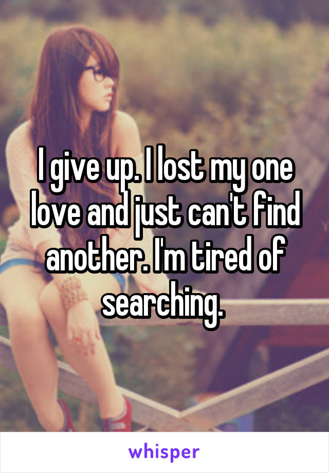 I give up. I lost my one love and just can't find another. I'm tired of searching. 