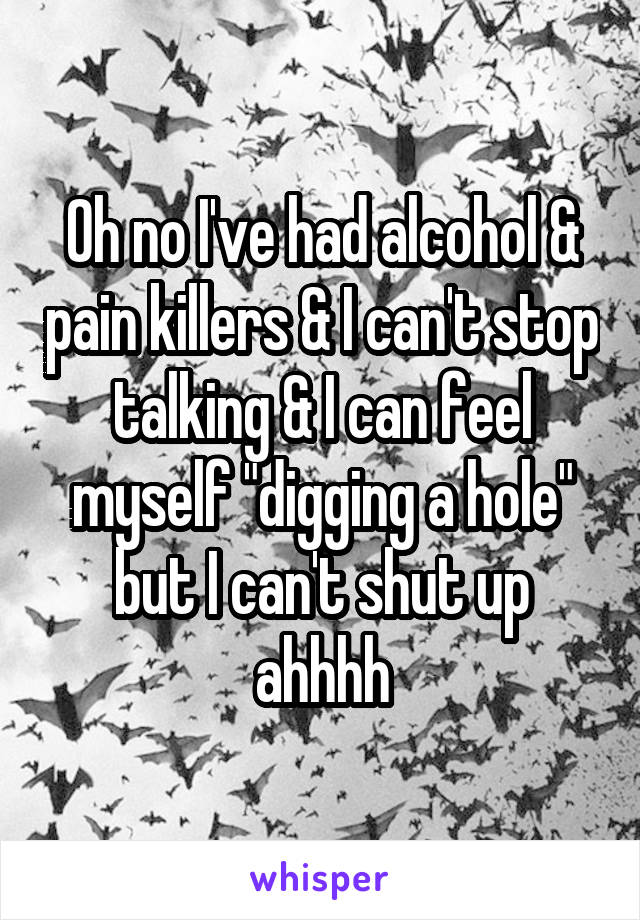 Oh no I've had alcohol & pain killers & I can't stop talking & I can feel myself "digging a hole" but I can't shut up ahhhh