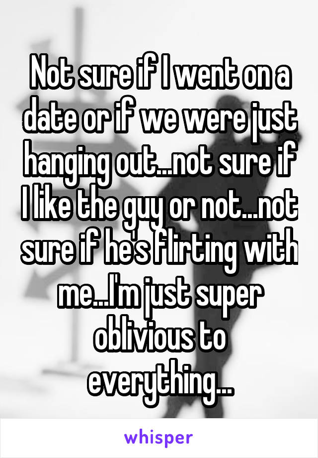 Not sure if I went on a date or if we were just hanging out...not sure if I like the guy or not...not sure if he's flirting with me...I'm just super oblivious to everything...