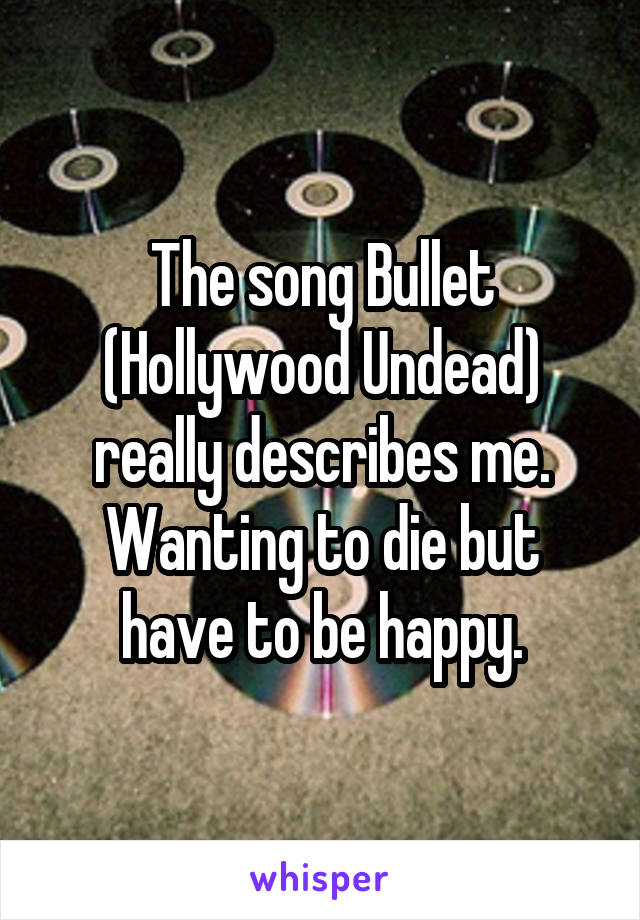 The song Bullet (Hollywood Undead) really describes me. Wanting to die but have to be happy.