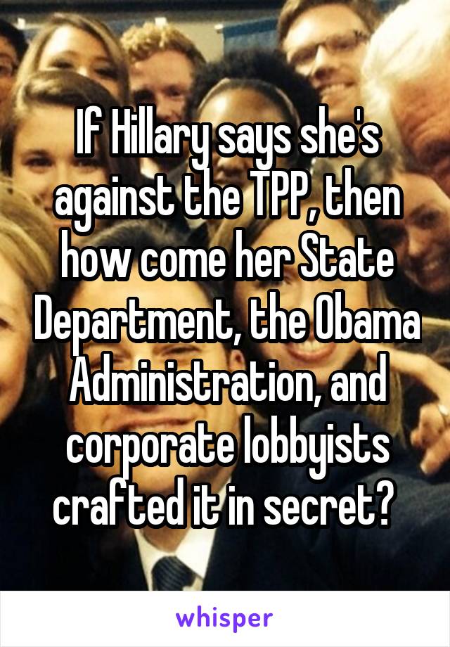 If Hillary says she's against the TPP, then how come her State Department, the Obama Administration, and corporate lobbyists crafted it in secret? 