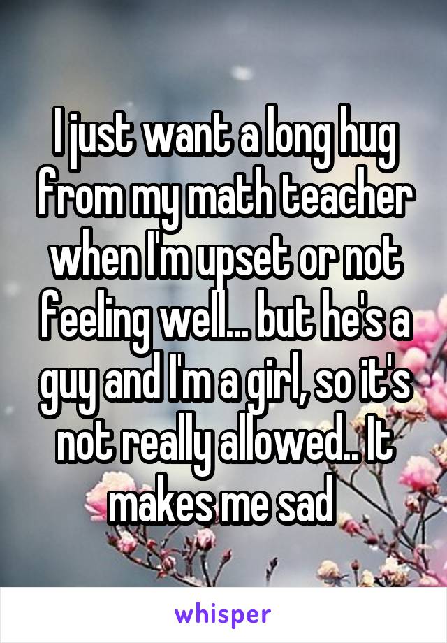 I just want a long hug from my math teacher when I'm upset or not feeling well... but he's a guy and I'm a girl, so it's not really allowed.. It makes me sad 