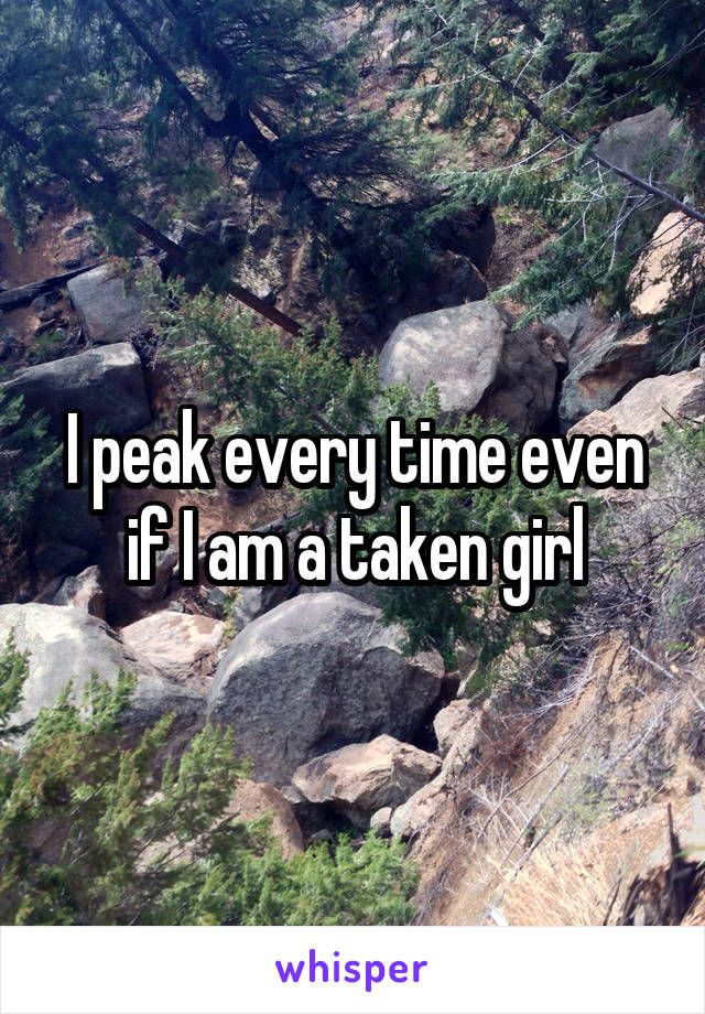 I peak every time even if I am a taken girl