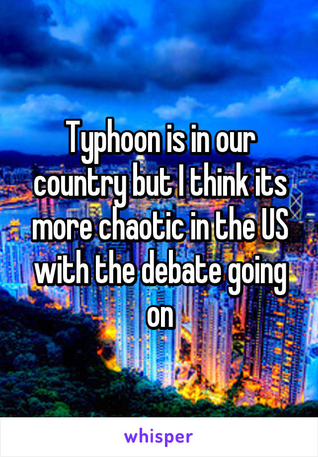 Typhoon is in our country but I think its more chaotic in the US with the debate going on