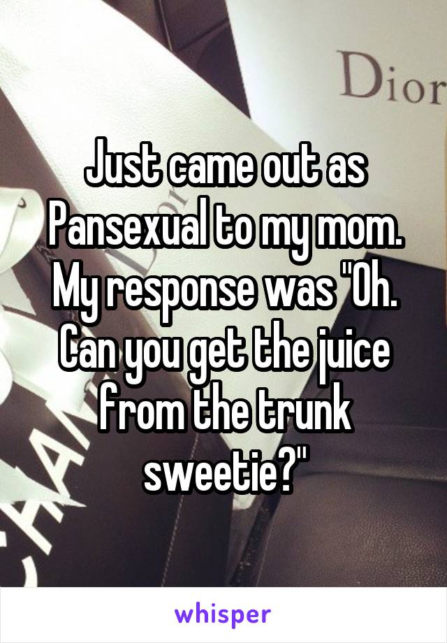 Just came out as Pansexual to my mom. My response was "Oh. Can you get the juice from the trunk sweetie?"